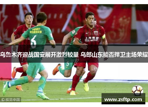 乌鲁木齐迎战国安展开激烈较量 乌郎山东能否捍卫主场荣耀